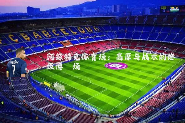 阿兹特克体育场:高原与战术的终极博弈场